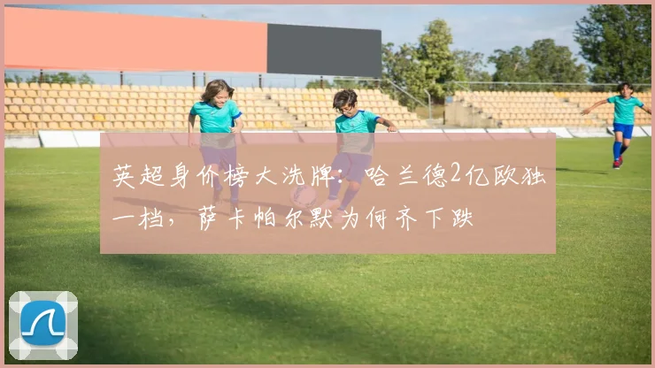 英超身价榜大洗牌：哈兰德2亿欧独一档，萨卡帕尔默为何齐下跌