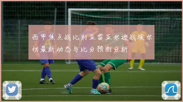 西甲焦点战比利亚雷亚尔迎战埃尔切最新动态与比分预测分析