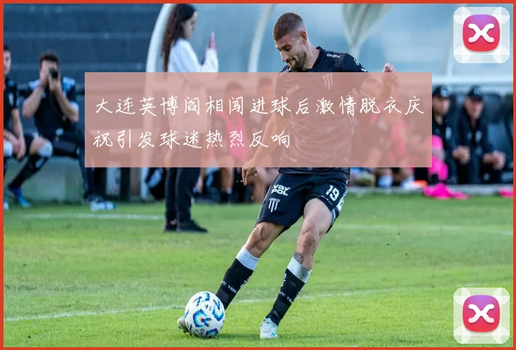 大连英博阎相闯进球后激情脱衣庆祝引发球迷热烈反响