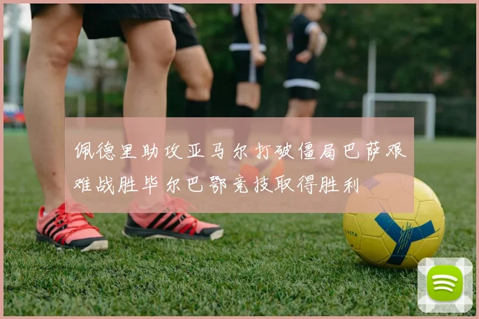 佩德里助攻亚马尔打破僵局巴萨艰难战胜毕尔巴鄂竞技取得胜利