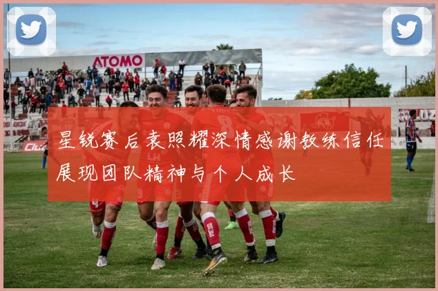 星锐赛后袁照耀深情感谢教练信任展现团队精神与个人成长